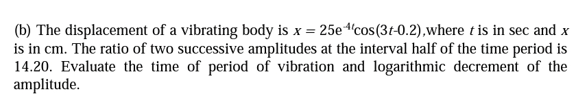(b) The displacement of a vibrating body is x = 25e 4cos (3t-0.2),where t is in sec and x
is in cm. The ratio of two successive amplitudes at the interval half of the time period is
14.20. Evaluate the time of period of vibration and logarithmic decrement of the
amplitude.
