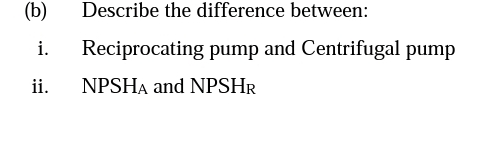 (b)
Describe the difference between:
i.
Reciprocating pump and Centrifugal pump
ii.
NPSHA and NPSHR
