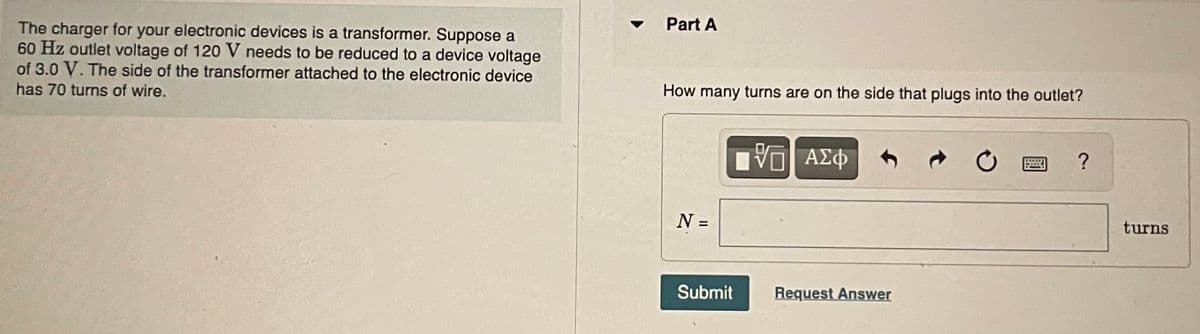 The charger for your electronic devices is a transformer. Suppose a
60 Hz outlet voltage of 120 V needs to be reduced to a device voltage
of 3.0 V. The side of the transformer attached to the electronic device
has 70 turns of wire.
Part A
How many turns are on the side that plugs into the outlet?
N =
IVE ΑΣΦ
Submit
Request Answer
C
?
turns