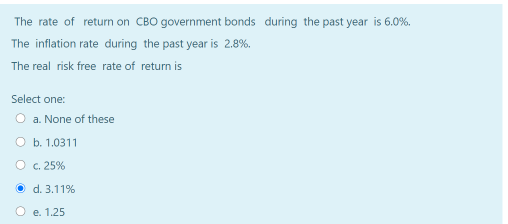 The rate of return on CBO government bonds during the past year is 6.0%.
The inflation rate during the past year is 2.8%.
The real risk free rate of return is
Select one:
O a. None of these
O b. 1.0311
O c. 25%
O d. 3.11%
e. 1.25
