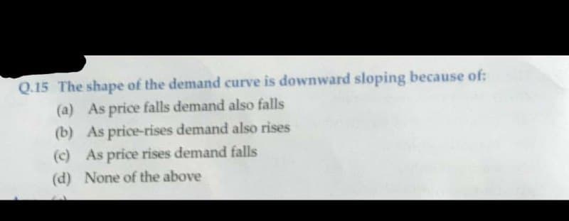 Q.15 The shape of the demand curve is downward sloping because of:
(a) As price falls demand also falls
(b) As price-rises demand also rises
(c) As price rises demand falls
(d) None of the above
