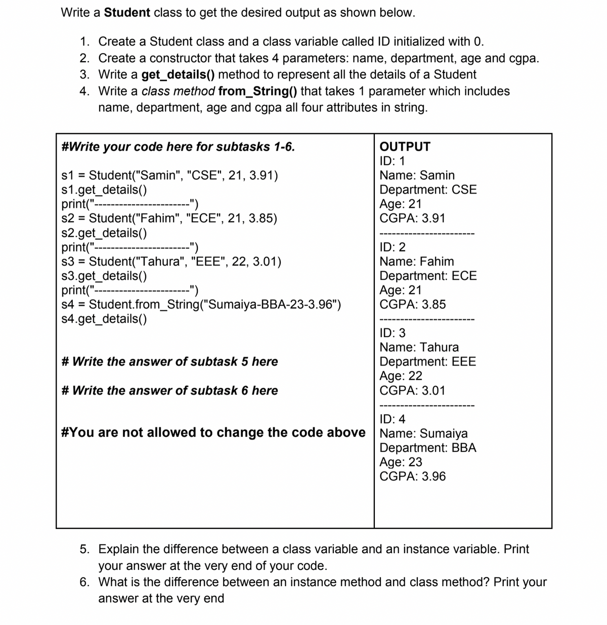 Write a Student class to get the desired output as shown below.
1. Create a Student class and a class variable called ID initialized with 0.
2. Create a constructor that takes 4 parameters: name, department, age and cgpa.
3. Write a get_details() method to represent all the details of a Student
4. Write a class method from_String() that takes 1 parameter which includes
name, department, age and cgpa all four attributes in string.
#Write your code here for subtasks 1-6.
OUTPUT
ID: 1
s1 = Student("Samin", "CSE", 21, 3.91)
s1.get_details()
print("--
s2 = Student("Fahim", "ECE", 21, 3.85)
s2.get_details()
print("-
s3 = Student("Tahura", "EEE", 22, 3.01)
s3.get_details()
print("-
s4 = Student.from_String("Sumaiya-BBA-23-3.96")
s4.get_details()
Name: Samin
Department: CSE
Age: 21
CGPA: 3.91
----")
----")
ID: 2
Name: Fahim
%3D
Department: ECE
Age: 21
CGPA: 3.85
-")
%3D
ID: 3
Name: Tahura
Department: EEE
Age: 22
CGPA: 3.01
# Write the answer of subtask 5 here
# Write the answer of subtask 6 here
ID: 4
#You are not allowed to change the code above Name: Sumaiya
Department: BBA
Age: 23
CGPA: 3.96
5. Explain the difference between a class variable and an instance variable. Print
your answer at the very end of your code.
6. What is the difference between an instance method and class method? Print your
answer at the very end
