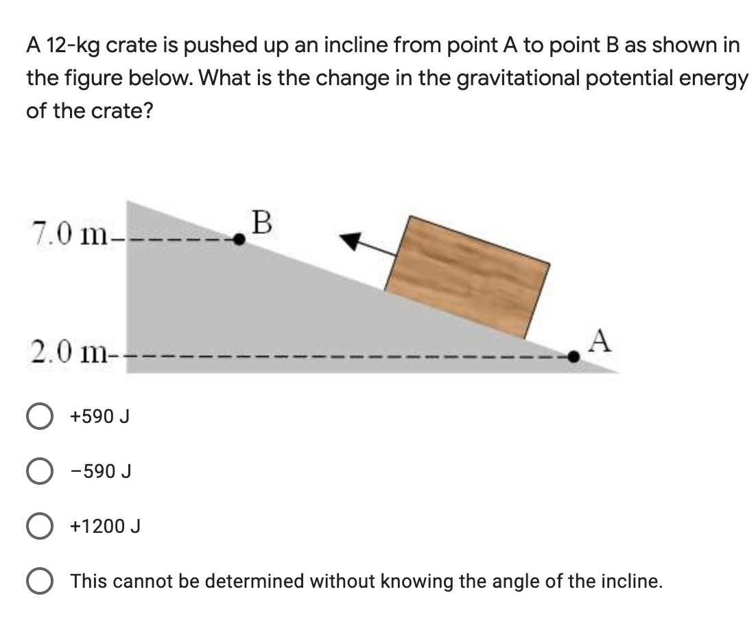 A 12-kg crate is pushed up an incline from point A to point B as shown in
the figure below. What is the change in the gravitational potential energy
of the crate?
7.0 m-
B
2.0 m--
A
+590 J
-590 J
+1200 J
This cannot be determined without knowing the angle of the incline.
