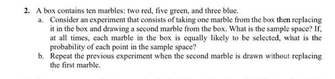 2. A box contains ten marbles: two red, five green, and three blue.
a. Consider an experiment that consists of taking one marble from the box then replacing
it in the box and drawing a second marble from the box. What is the sample space? If,
at all times, each marble in the box is equally likely to be selected, what is the
probability of each point in the sample space?
b. Repeat the previous experiment when the second marble is drawn without replacing
the first marble.
