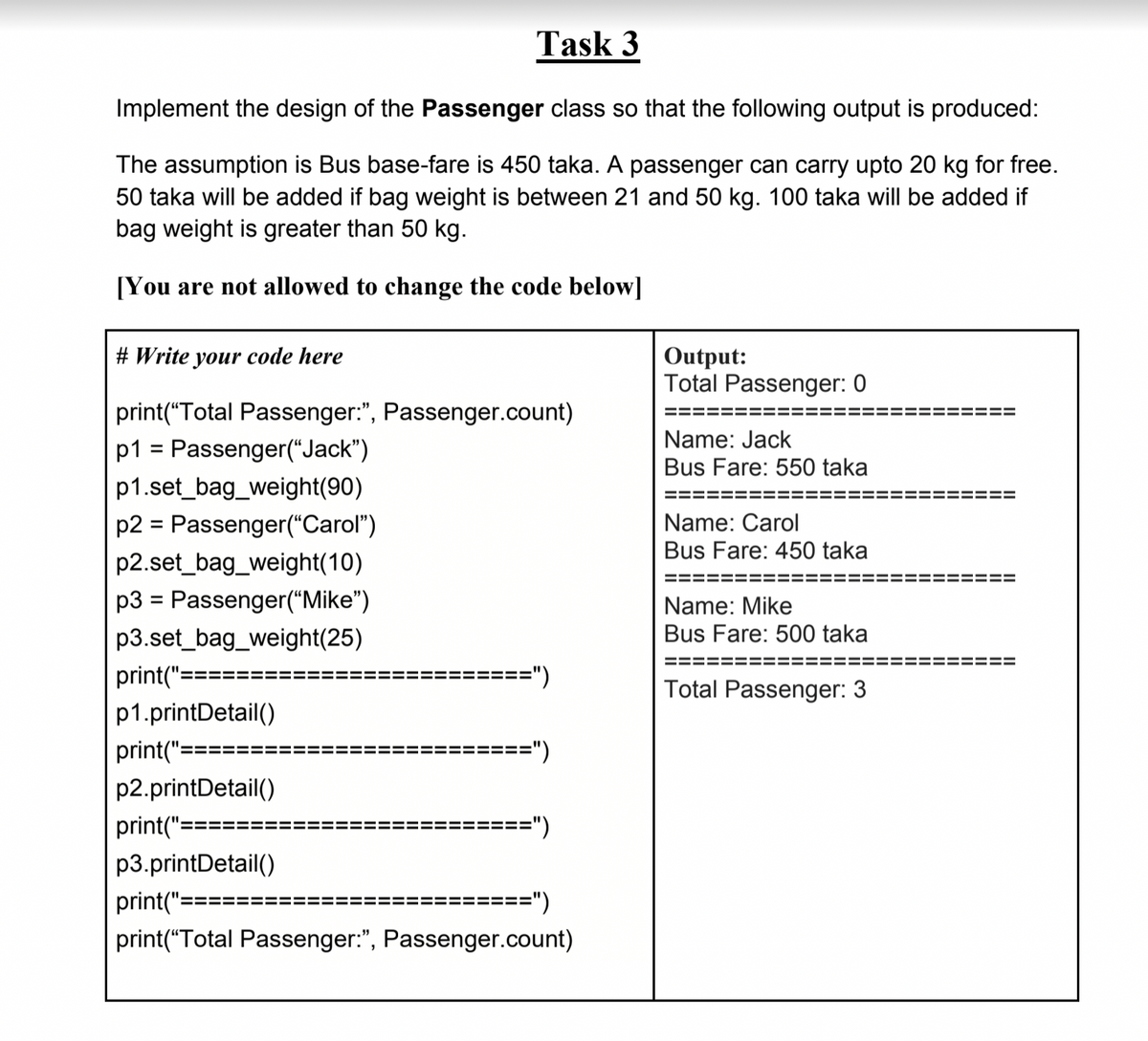 Task 3
Implement the design of the Passenger class so that the following output is produced:
The assumption is Bus base-fare is 450 taka. A passenger can carry upto 20 kg for free.
50 taka will be added if bag weight is between 21 and 50 kg. 100 taka will be added if
bag weight is greater than 50 kg.
[You are not allowed to change the code below]
Output:
Total Passenger: 0
# Write your code here
print(“Total Passenger:", Passenger.count)
==
Name: Jack
p1 = Passenger(“Jack")
Bus Fare: 550 taka
p1.set_bag_weight(90)
=====
!==
p2 = Passenger("Carol")
Name: Carol
Bus Fare: 450 taka
p2.set_bag_weight(10)
==
p3 = Passenger("Mike")
Name: Mike
p3.set_bag_weight(25)
Bus Fare: 500 taka
====
print("==
=")
%3D
Total Passenger: 3
p1.printDetail()
print("==
==")
p2.printDetail()
print("=
=")
p3.printDetail()
print("==
==")
print("Total Passenger:", Passenger.count)
