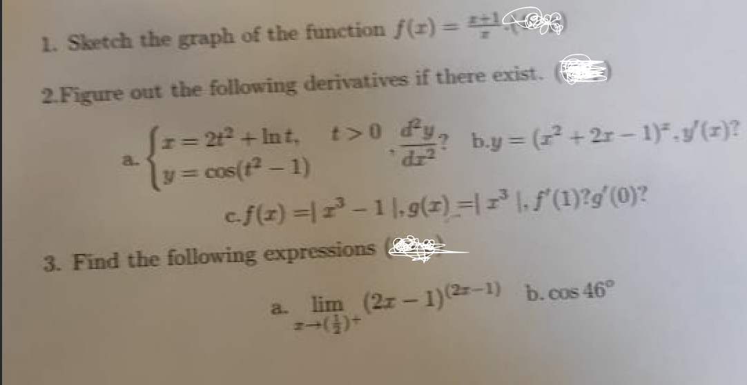 1. Sketch the graph of the function f(z) = ==
2.Figure out the following derivatives if there exist.
N= 2t2+ Int, t>0 fy,
= cos(t – 1)
cf(z) =|-1|,9(z) =|= 1.f'(1)?g'(0)?
H3=
by = ( + 2r - 1)*.g/(x)?
a.
*dz
3. Find the following expressions
a. lim (2z-1)2-1) b.cos 46°
