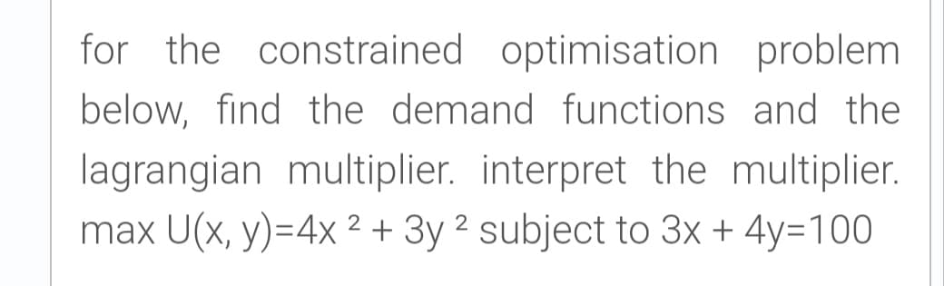 for the constrained optimisation problem
below, find the demand functions and the
lagrangian multiplier. interpret the multiplier.
max U(x, y)=4x ?+ 3y ² subject to 3x + 4y=100
2

