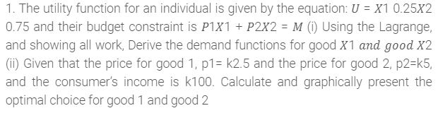 1. The utility function for an individual is given by the equation: U = X1 0.25X2
0.75 and their budget constraint is P1x1 + P2X2 = M (1) Using the Lagrange,
and showing all work, Derive the demand functions for good X1 and good X2
(ii) Given that the price for good 1, p1= k2.5 and the price for good 2, p2=k5,
and the consumer's income is k100. Calculate and graphically present the
optimal choice for good 1 and good 2
