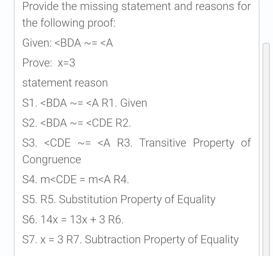 Provide the missing statement and reasons for
the following proof:
Given: <BDA
~ニ<A
Prove: x=3
statement reason
S1. <BDA ~= <A R1. Given
S2. <BDA ~= <CDE R2.
S3. <CDE ~=
<A R3. Transitive Property of
Congruence
S4. m<CDE = m<A R4.
%3D
S5. R5. Substitution Property of Equality
S6. 14x = 13x + 3 R6.
S7. x = 3 R7. Subtraction Property of Equality
