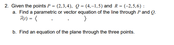 Given the points P = (2,3, 4), Q = (4,–1,5) and R = (-2,5,6) :
a. Find a parametric or vector equation of the line through P and Q.
F1) = (
b. Find an equation of the plane through the three points.
