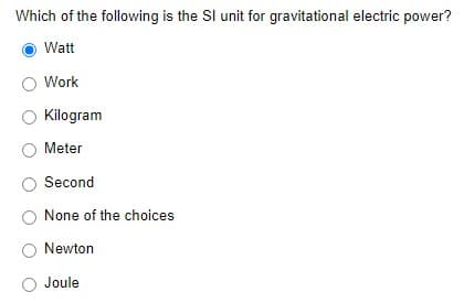 Which of the following is the SI unit for gravitational electric power?
Watt
Work
Kilogram
Meter
Second
None of the choices
Newton
Joule
