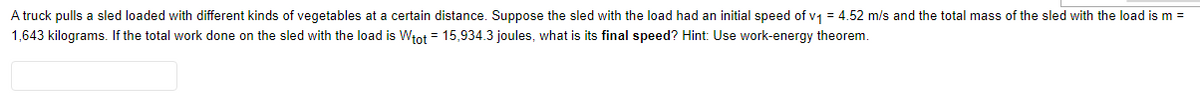 A truck pulls a sled loaded with different kinds of vegetables at a certain distance. Suppose the sled with the load had an initial speed of v1 = 4.52 m/s and the total mass of the sled with the load is m =
1,643 kilograms. If the total work done on the sled with the load is Włot = 15,934.3 joules, what is its final speed? Hint: Use work-energy theorem.
