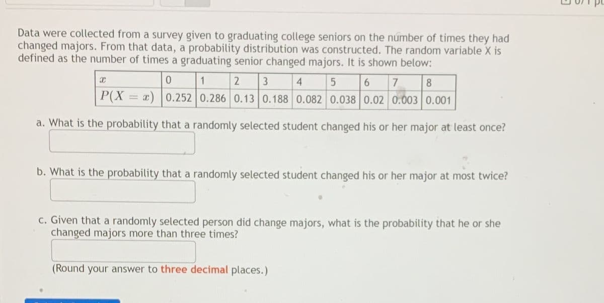 Data were collected from a survey given to graduating college seniors on the number of times they had
changed majors. From that data, a probability distribution was constructed. The random variable X is
defined as the number of times a graduating senior changed majors. It is shown below:
1
3
4
8
P(X = x) |0.252 0.286 0.13 0.188 0.082 0.038 0.02 0.003 0.001
a. What is the probability that a randomly selected student changed his or her major at least once?
b. What is the probability that a randomly selected student changed his or her major at most twice?
c. Given that a randomly selected person did change majors, what is the probability that he or she
changed majors more than three times?
(Round your answer to three decimal places.)
