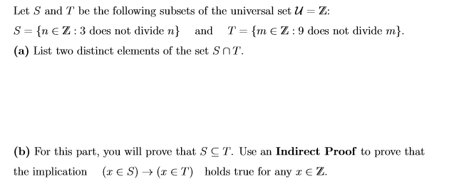 Let S and T be the following subsets of the universal set U = Z:
S = {n € Z:3 does not divide n} and T= {m eZ:9 does not divide m}.
(a) List two distinct elements of the set SnT.
(b) For this part, you will prove that SCT. Use an Indirect Proof to prove that
(x € S) → (x € T) holds true for any r € Z.
the implication
