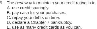 9. The best way to maintain your credit rating is to
A. use credit sparingly.
B. pay cash for your purchases.
C. repay your debts on time.
D. declare a Chapter 7 bankruptcy.
E. use as many credit cards as you can.
