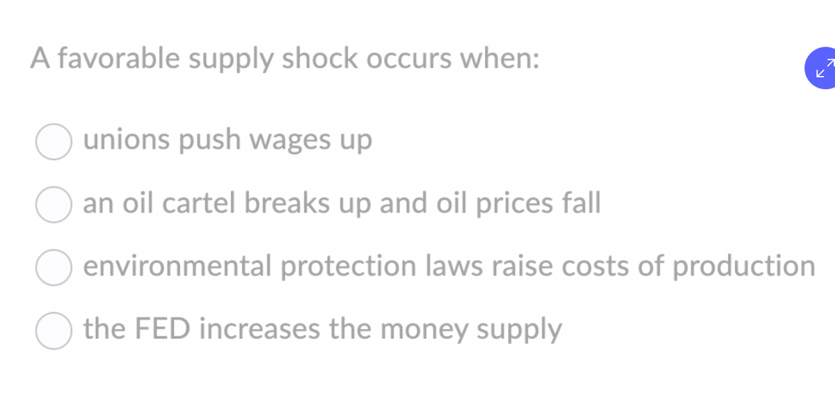 A favorable supply shock occurs when:
7
K
unions push wages up
an oil cartel breaks up and oil prices fall
environmental protection laws raise costs of production
the FED increases the money supply