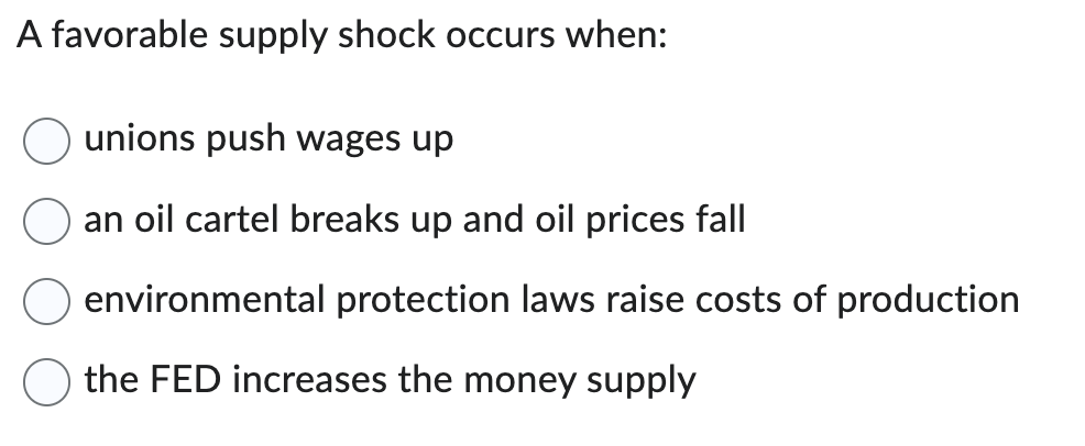 A favorable supply shock occurs when:
unions push wages up
an oil cartel breaks up and oil prices fall
environmental protection laws raise costs of production
the FED increases the money supply