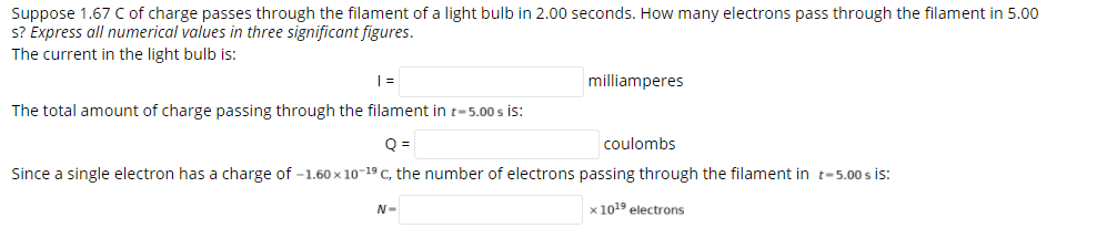 Suppose 1.67 C of charge passes through the filament of a light bulb in 2.00 seconds. How many electrons pass through the filament in 5.00
s? Express all numerical values in three significant figures.
The current in the light bulb is:
milliamperes
The total amount of charge passing through the filament in t-5.00 s is:
Q =
coulombs
Since a single electron has a charge of -1.60 x 10-19 C, the number of electrons passing through the filament in t-5.00 s is:
x 1019 electrons
