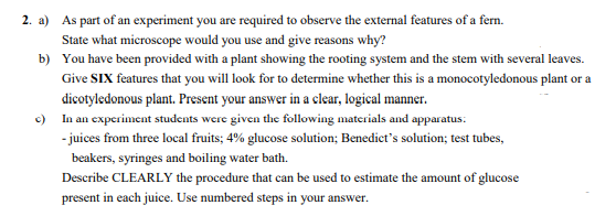 2. a) As part of an experiment you are required to observe the external features of a fern.
State what microscope would you use and give reasons why?
b) You have been provided with a plant showing the rooting system and the stem with several leaves.
Give SIX features that you will look for to determine whether this is a monocotyledonous plant or a
dicotyledonous plant. Present your answer in a clear, logical manner.
c) In an experiment students were given the following materials and apparatus:
- juices from three local fruits; 4% glucose solution; Benedict's solution; test tubes,
beakers, syringes and boiling water bath.
Describe CLEARLY the procedure that can be used to estimate the amount of glucose
present in each juice. Use numbered steps in your answer.
