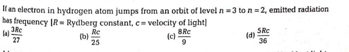 If an electron in hydrogen atom jumps from an orbit of level n = 3 to n = 2, emitted radiation
has frequency [R = Rydberg constant, c=
3Rc
(a) :
27
Rc
(b)
25
velocity of light|
8Rc
(c)
5RC
(d)
36
