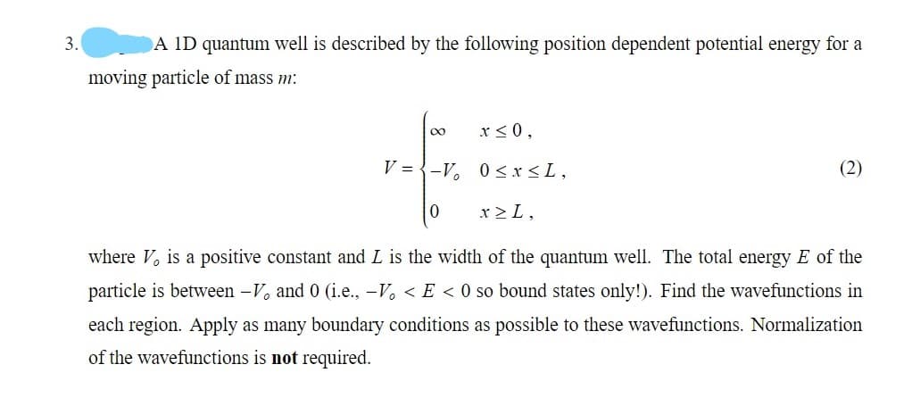 3.
A ID quantum well is described by the following position dependent potential energy for a
moving particle of mass m:
x < 0,
V = {-V, 0<x<L,
(2)
x >L,
where V, is a positive constant and L is the width of the quantum well. The total energy E of the
particle is between -V, and 0 (i.e., -V, < E < 0 so bound states only!). Find the wavefunctions in
each region. Apply as many boundary conditions as possible to these wavefunctions. Normalization
of the wavefunctions is not required.
