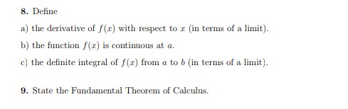 8. Define
a) the derivative of f(x) with respect to r (in terms of a limit).
b) the function f(x) is contimuous at a.
c) the definite integral of f(x) from a to b (in terms of a limit).
9. State the Fundamental Theorem of Calculus.
