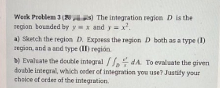Work Problem 3 (
region bounded by y x and y = x.
a) Sketch the region D. Express the region D both as a type (I)
region, and a and type (II) región.
b) Evaluate the double integral /, dA. To evaluate the given
double integral, which order of integration you use? Justify your
choice of order of the integration.
AE) The integration region D is the
