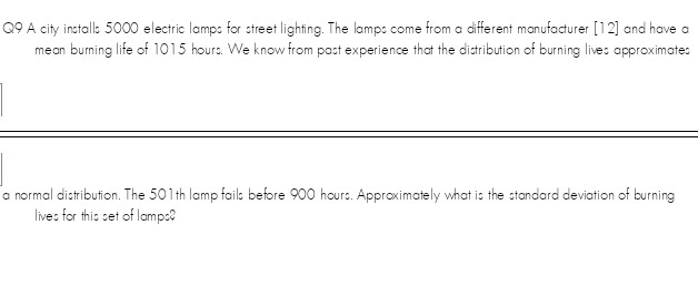 Q9 A city inctalls 5000 electric lamps for street lighting. The lamps come from a different manufacturer [12] and have a
mean burning life of 1015 hours. We know from past experience that the diatribution of burning live: approximate:
a normal distribution. The 501th lamp fails before 900 hours. Approximately what is the standard deviation of burning
live: for this set of lampe
