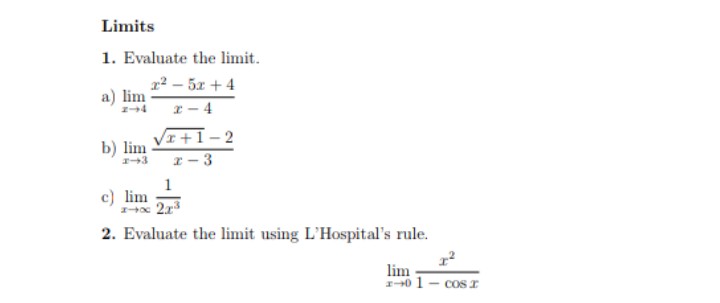 Limits
1. Evaluate the limit.
r2 – 5x + 4
a) lim
x – 4
VI+1-2
b) lim
- 3
1
c) lim
2. Evaluate the limit using L'Hospital's rule.
lim
I0 1- cOs I
