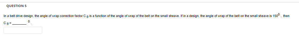 QUESTION 5
In a belt drive design, the angle wrap correction factor Ce is a function of the angle of wrap of the belt on the small sheave. If in a design, the angle
0
Ce=
f wrap of the belt on the small sheave is 150⁰, then