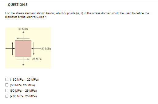 QUESTION 5
For the stress element shown below, which 2 points (0, 1) in the stress domain could be used to define the
diameter of the Mohr's Circle?
50 MPa
80 MPa
25 MPa
(-80 MPa, - 25 MPa)
(50 MPa, 25 MPa)
(50 MPa, - 25 MPa)
Ⓒ (-80 MPa, 25 MPa)