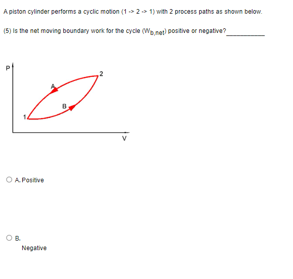 A piston cylinder performs a cyclic motion (1->2 -> 1) with 2 process paths as shown below.
(5) Is the net moving boundary work for the cycle (Wb.net) positive or negative?
کا
O A. Positive
O B.
Negative
B
2