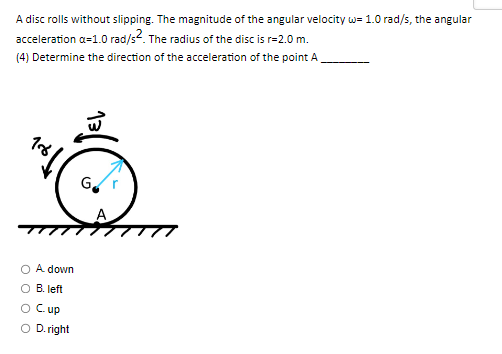 A disc rolls without slipping. The magnitude of the angular velocity w=1.0 rad/s, the angular
acceleration a=1.0 rad/s². The radius of the disc is r=2.0 m.
(4) Determine the direction of the acceleration of the point A
18/
A. down
B. left
O Cup
O D.right