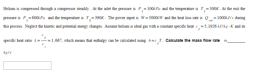 Helium is compressed through a compressor steadily. At the inlet the pressure is P₁ = 100kPa and the temperature is T₁=300K. At the exit the
1
1
W = 5000kW and the heat loss rate is Qout= 1000kJ/s during
1
2
pressure is P₁= 600kPa and the temperature is T₂=390K. The power input is
this process. Neglect the kinetic and potential energy changes. Assume helium is ideal gas with a constant specific heat c=5.1926 kJ/kg-K and its
P
specific heat ratio k=-=1.667, which means that enthalpy can be calculated using h=c T. Calculate the mass flow rate in
C
P
kg/s