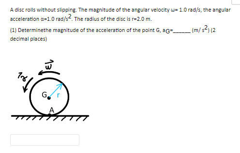 A disc rolls without slipping. The magnitude of the angular velocity w= 1.0 rad/s, the angular
acceleration a=1.0 rad/s². The radius of the disc is r=2.0 m.
_(m/s²) (2
(1) Determinethe magnitude of the acceleration of the point G, aG=
decimal places)