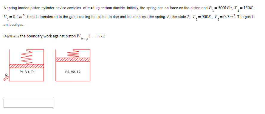 1
1
A spring-loaded piston-cylinder device contains of m=1 kg carbon dioxide. Initially, the spring has no force on the piston and P₁ = 500kPa, T, = 150K,
V₁ = 0.1m³. Heat is transferred to the gas, causing the piston to rise and to compress the spring. At the state 2, T₂=900K, V₂=0.3m³. The gas is
2
2
an ideal gas.
(4)What's the boundary work against piston W
P1, V1, T1
P2, V2, T2
?_____in kj?
b-p