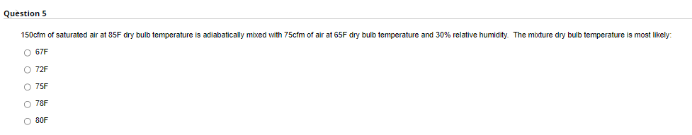 Question 5
150cfm of saturated air at 85F dry bulb temperature is adiabatically mixed with 75cfm of air at 65F dry bulb temperature and 30% relative humidity. The mixture dry bulb temperature i
most likely:
O 67F
O 72F
O 75F
O 78F
O 80F