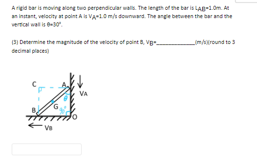 A rigid bar is moving along two perpendicular walls. The length of the bar is LAB=1.0m. At
an instant, velocity at point A is VA=1.0 m/s downward. The angle between the bar and the
vertical wall is 0-30°.
(3) Determine the magnitude of the velocity of point B, VB-_
decimal places)
VB
G
_(m/s)(round to 3