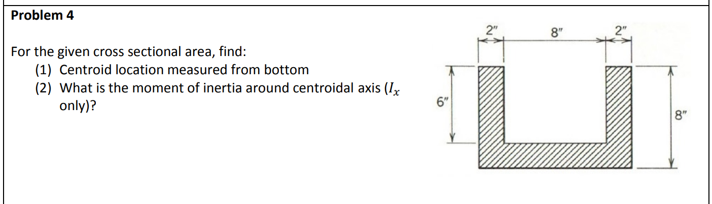 Problem 4
2"
2"
8"
For the given cross sectional
area,
find:
(1) Centroid location measured from bottom
(2) What is the moment of inertia around centroidal axis (I,
6"
only)?
8"
