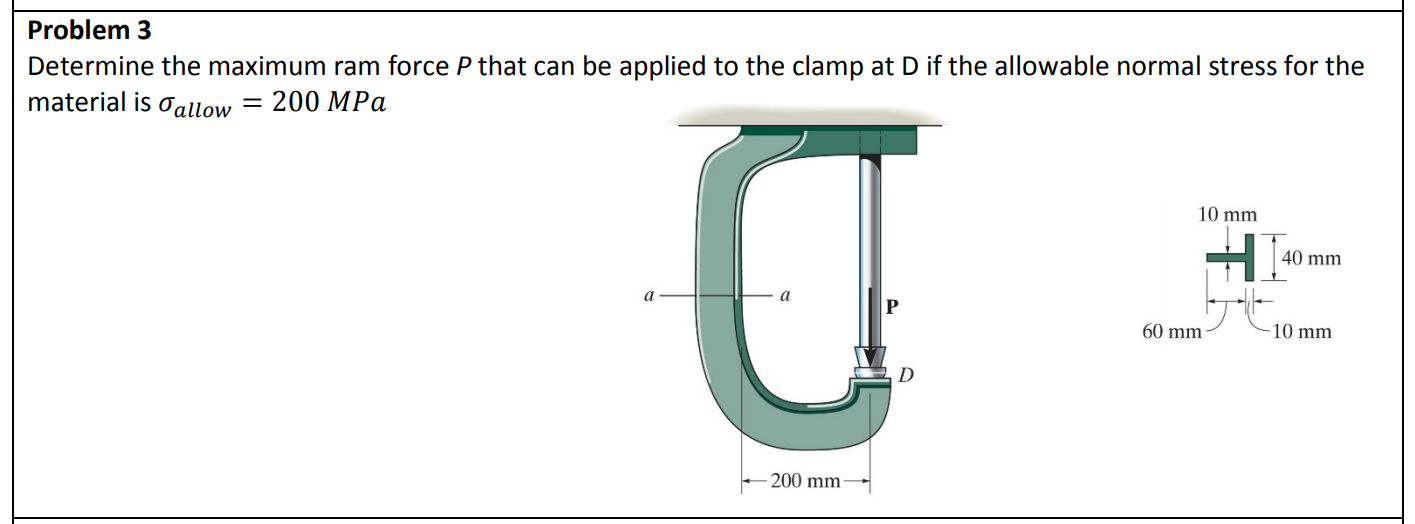 Problem 3
Determine the maximum ram force P that can be applied to the clamp at D if the allowable normal stress for the
material is 0allow =
200 MPa
10 mm
40 mm
a
60 mm-
10 mm
200 mm
