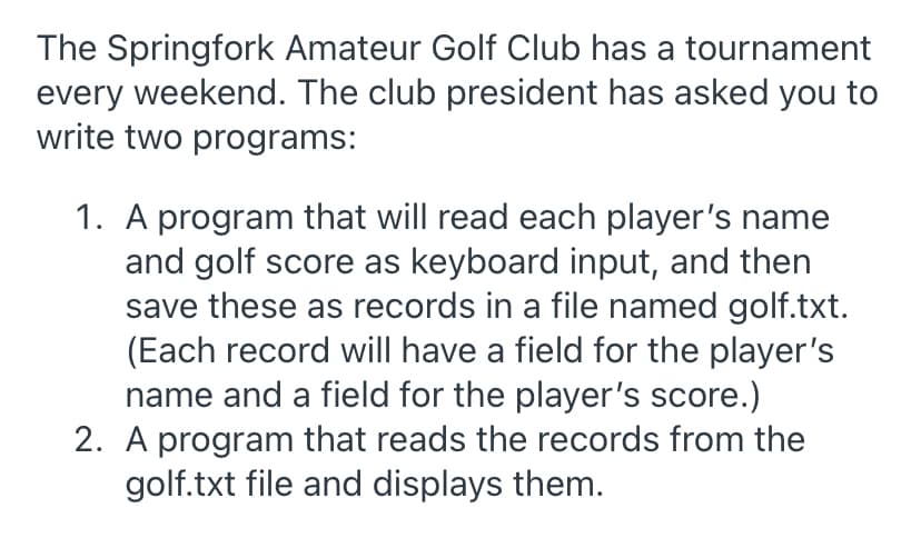 The Springfork Amateur Golf Club has a tournament
every weekend. The club president has asked you to
write two programs:
1. A program that will read each player's name
and golf score as keyboard input, and then
save these as records in a file named golf.txt.
(Each record will have a field for the player's
name and a field for the player's score.)
2. A program that reads the records from the
golf.txt file and displays them.