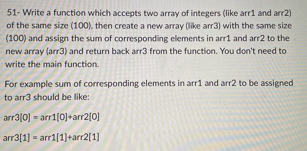 51- Write a function which accepts two array of integers (like arr1 and arr2)
of the same size (100), then create a new array (like arr3) with the same size
(100) and assign the sum of corresponding elements in arr1 and arr2 to the
new array (arr3) and return back arr3 from the function. You don't need to
write the main function.
For example sum of corresponding elements in arr1 and arr2 to be assigned
to arr3 should be like:
arr3[0] = arr1[0]+arr2[0]
arr3[1] = arr1[1]+arr2[1]
