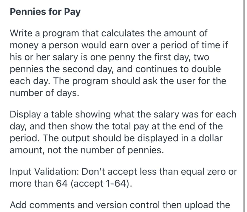 Pennies for Pay
Write a program that calculates the amount of
money a person would earn over a period of time if
his or her salary is one penny the first day, two
pennies the second day, and continues to double
each day. The program should ask the user for the
number of days.
Display a table showing what the salary was for each
day, and then show the total pay at the end of the
period. The output should be displayed in a dollar
amount, not the number of pennies.
Input Validation: Don't accept less than equal zero or
more than 64 (accept 1-64).
Add comments and version control then upload the