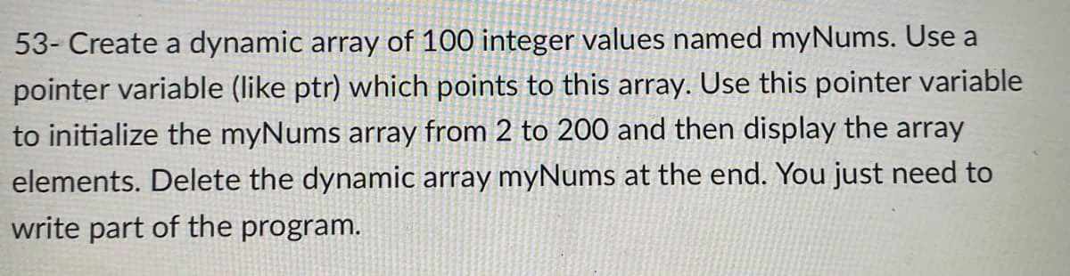 53- Create a dynamic array of 100 integer values named myNums. Use a
pointer variable (like ptr) which points to this array. Use this pointer variable
to initialize the myNums array from 2 to 200 and then display the array
elements. Delete the dynamic array myNums at the end. You just need to
write part of the program.
