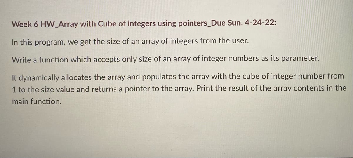 Week 6 HW_Array with Cube of integers using pointers_Due Sun. 4-24-22:
In this program, we get the size of an array of integers from the user.
Write a function which accepts only size of an array of integer numbers as its parameter.
It dynamically allocates the array and populates the array with the cube of integer number from
1 to the size value and returns a pointer to the array. Print the result of the array contents in the
main function.
