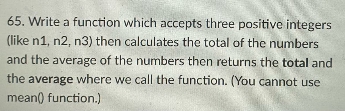 65. Write a function which accepts three positive integers
(like n1, n2, n3) then calculates the total of the numbers
and the average of the numbers then returns the total and
the average where we call the function. (You cannot use
mean() function.)
