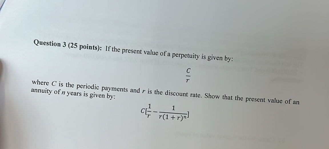 Question 3 (25 points): If the present value of a perpetuity is given by:
where C is the periodic payments and r is the discount rate. Show that the present value of an
annuity of n years is given by:
1
C - (1 + r)]