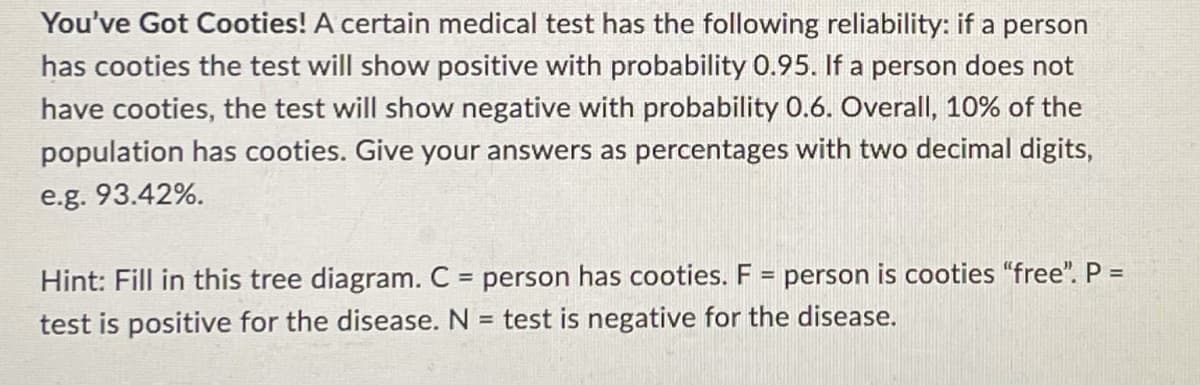 You've Got Cooties! A certain medical test has the following reliability: if a person
has cooties the test will show positive with probability 0.95. If a person does not
have cooties, the test will show negative with probability 0.6. Overall, 10% of the
population has cooties. Give your answers as percentages with two decimal digits,
e.g. 93.42%.
Hint: Fill in this tree diagram. C = person has cooties. F = person is cooties "free". P =
test is positive for the disease. N = test is negative for the disease.
