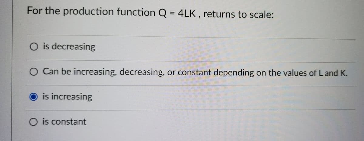 For the production function Q = 4LK, returns to scale:
O is decreasing
O Can be increasing, decreasing, or constant depending on the values of L and K.
O is increasing
O is constant