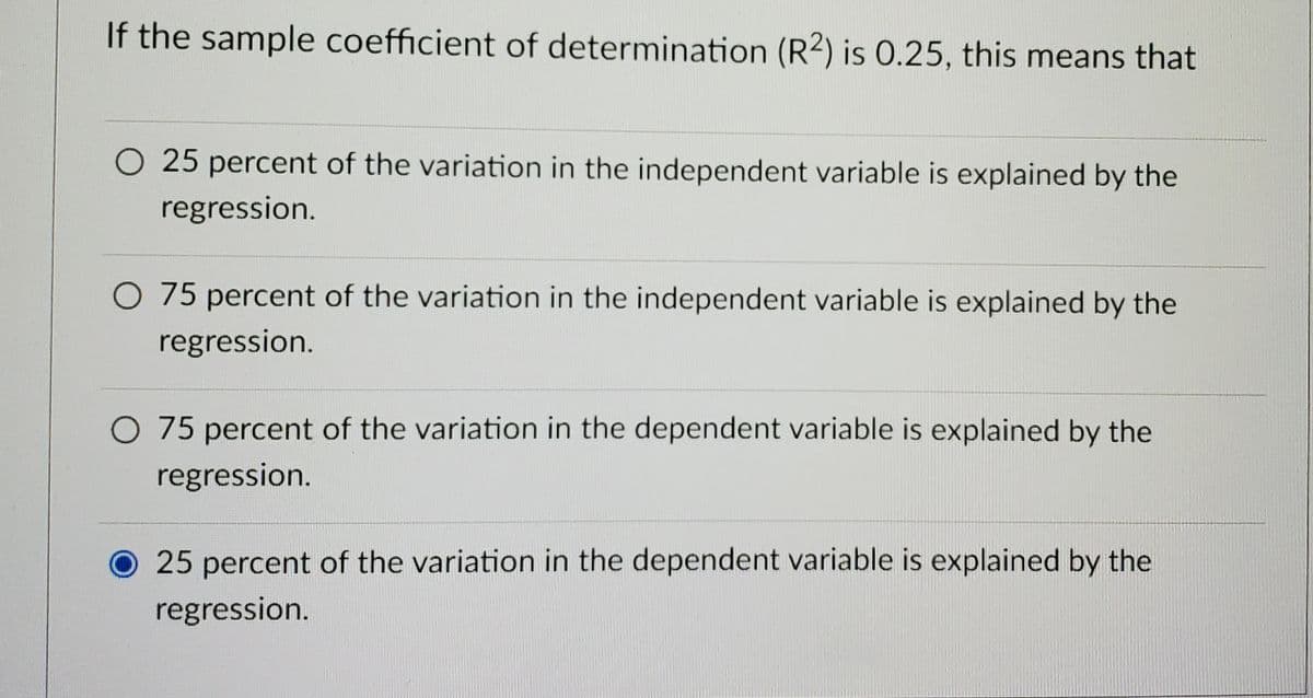 If the sample coefficient of determination (R2) is 0.25, this means that
O 25 percent of the variation in the independent variable is explained by the
regression.
O 75 percent of the variation in the independent variable is explained by the
regression.
O 75 percent of the variation in the dependent variable is explained by the
regression.
25 percent of the variation in the dependent variable is explained by the
regression.